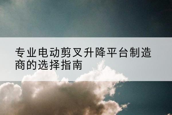 荔湾电动剪叉升降平台厂家-专业电动剪叉升降平台制造商的选择指南