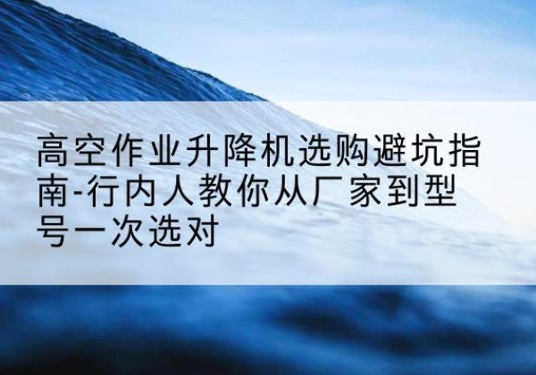 荔湾升降平台厂家-高空作业升降机选购避坑指南-行内人教你从厂家到型号一次选对