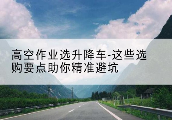 荔湾升降车厂家-高空作业选升降车-这些选购要点助你*避坑