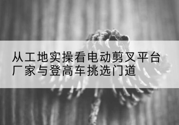 荔湾电动剪叉升降平台厂家-从工地实操看电动剪叉平台厂家与登高车挑选门道