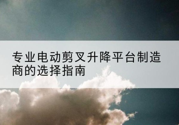 荔湾电动剪叉升降平台厂家-专业电动剪叉升降平台制造商的选择指南
