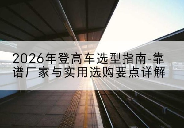荔湾登高车厂家推荐-2026年登高车选型指南-靠谱厂家与实用选购要点详解